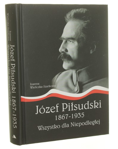 Józef Piłsudski 1867-1933 Wszystko dla Niepodległej Joanna Wieliczka-Szarkowa [2015]