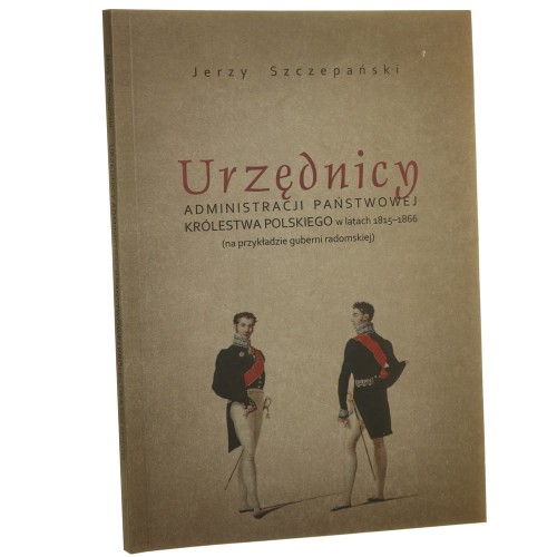 Urzędnicy administracji państwowej Królestwa Polskiego w latach 1815-1866 (na przykładzie guberni radomskiej) Jerzy Szczepański [2015]