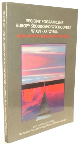 Regiony pograniczne Europy środkowo-wschodniej w XVI-XX wieku Społeczeństwo gospodarka polityka (Mieczysław Wojciechowski, Ralph Schattkowsky redakcja)